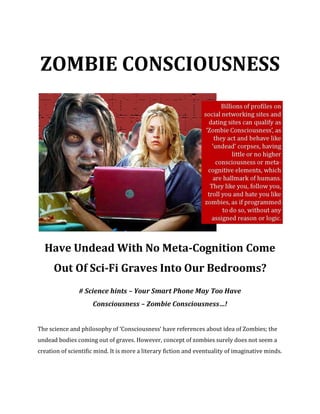 ZOMBIE CONSCIOUSNESS
Have Undead With No Meta-Cognition Come
Out Of Sci-Fi Graves Into Our Bedrooms?
# Science hints – Your Smart Phone May Too Have
Consciousness – Zombie Consciousness…!
The science and philosophy of ‘Consciousness’ have references about idea of Zombies; the
undead bodies coming out of graves. However, concept of zombies surely does not seem a
creation of scientific mind. It is more a literary fiction and eventuality of imaginative minds.
 