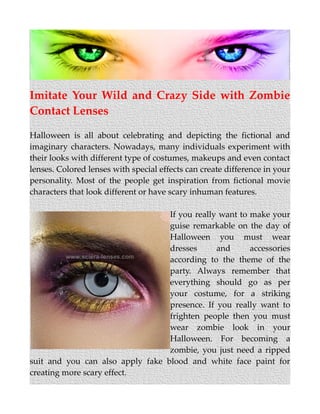 Imitate Your Wild and Crazy Side with Zombie
Contact Lenses
Halloween is all about celebrating and depicting the fictional and
imaginary characters. Nowadays, many individuals experiment with
their looks with different type of costumes, makeups and even contact
lenses. Colored lenses with special effects can create difference in your
personality. Most of the people get inspiration from fictional movie
characters that look different or have scary inhuman features.
If you really want to make your
guise remarkable on the day of
Halloween you must wear
dresses and accessories
according to the theme of the
party. Always remember that
everything should go as per
your costume, for a striking
presence. If you really want to
frighten people then you must
wear zombie look in your
Halloween. For becoming a
zombie, you just need a ripped
suit and you can also apply fake blood and white face paint for
creating more scary effect.
 
