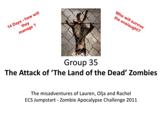 Who will survive the onslaught? 14 Days - how will they  manage ?  Group 35The Attack of ‘The Land of the Dead’ Zombies The misadventures of Lauren, Olja and Rachel  ECS Jumpstart - Zombie Apocalypse Challenge 2011 