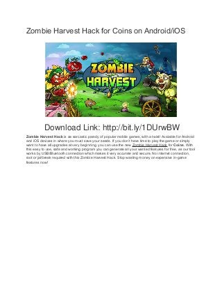 Zombie Harvest Hack for Coins on Android/iOS 
Download Link: http://bit.ly/1DUrwBW 
Zombie Harvest Hack is aa sarcastic parody of popular mobile games, with a twist! Avaiable for Android 
and iOS devices in where you must save your seeds. If you don’t have time to play the game or simply 
want to have all upgrades at very beginning, you can use the new Zombie Harvest Hack for Coins. With 
this easy to use, safe and working program you can generate all your wanted features for free, as our tool 
works by USB/Bluetooth connection which makes it very accurate and secure. No internet connection, 
root or jailbreak required with this Zombie Harvest Hack. Stop wasting money on expensive in-game 
features now! 
 