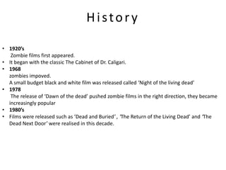 History

• 1920’s
   Zombie films first appeared.
• It began with the classic The Cabinet of Dr. Caligari.
• 1968
  zombies impoved.
  A small budget black and white film was released called ‘Night of the living dead’
• 1978
   The release of ‘Dawn of the dead’ pushed zombie films in the right direction, they became
  increasingly popular
• 1980’s
• Films were released such as ‘Dead and Buried’ , ‘The Return of the Living Dead’ and ‘The
  Dead Next Door’ were realised in this decade.
 
