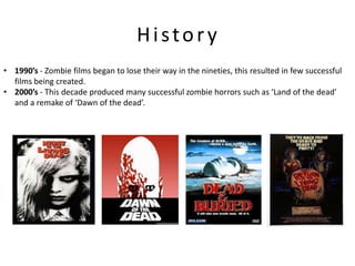 History
• 1990’s - Zombie films began to lose their way in the nineties, this resulted in few successful
  films being created.
• 2000’s - This decade produced many successful zombie horrors such as ‘Land of the dead’
  and a remake of ‘Dawn of the dead’.
 