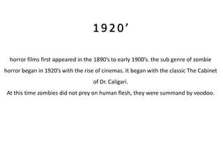 1920’

  horror films first appeared in the 1890’s to early 1900’s. the sub genre of zombie
horror began in 1920’s with the rise of cinemas. It began with the classic The Cabinet
                                   of Dr. Caligari.
 At this time zombies did not prey on human flesh, they were summand by voodoo.
 