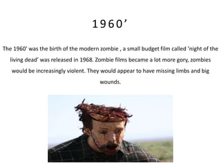 1960’
The 1960’ was the birth of the modern zombie , a small budget film called ‘night of the
   living dead’ was released in 1968. Zombie films became a lot more gory, zombies
   would be increasingly violent. They would appear to have missing limbs and big
                                       wounds.
 