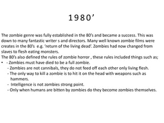 1980’
The zombie genre was fully established in the 80’s and became a success. This was
down to many fantastic writer s and directors. Many well known zombie films were
creates in the 80’s e.g. ‘return of the living dead’. Zombies had now changed from
slaves to flesh eating monsters.
The 80’s also defined the rules of zombie horror , these rules included things such as;
• - Zombies must have died to be a full zombie.
    - Zombies are not cannibals, they do not feed off each other only living flesh.
    - The only way to kill a zombie is to hit it on the head with weapons such as
      hammers.
    - Intelligence is not zombies strong point.
    - Only when humans are bitten by zombies do they become zombies themselves.
 
