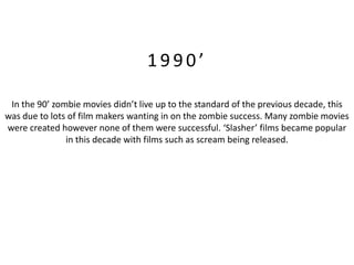 1990’

 In the 90’ zombie movies didn’t live up to the standard of the previous decade, this
was due to lots of film makers wanting in on the zombie success. Many zombie movies
were created however none of them were successful. ‘Slasher’ films became popular
               in this decade with films such as scream being released.
 