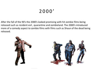 2000’
After the fall of the 90’s the 2000’s looked promising with hit zombie films being
released such as resident evil , quarantine and zombieland. The 2000’s introduced
more of a comedy aspect to zombie films with films such as Shaun of the dead being
released.
 