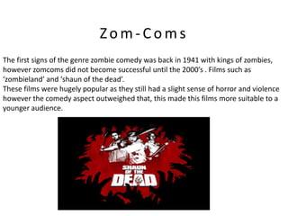 Zom-Coms
The first signs of the genre zombie comedy was back in 1941 with kings of zombies,
however zomcoms did not become successful until the 2000’s . Films such as
‘zombieland’ and ‘shaun of the dead’.
These films were hugely popular as they still had a slight sense of horror and violence
however the comedy aspect outweighed that, this made this films more suitable to a
younger audience.
 