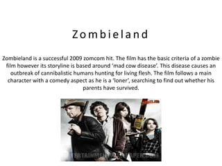 Zombieland
Zombieland is a successful 2009 zomcom hit. The film has the basic criteria of a zombie
 film however its storyline is based around ‘mad cow disease’. This disease causes an
    outbreak of cannibalistic humans hunting for living flesh. The film follows a main
  character with a comedy aspect as he is a ‘loner’, searching to find out whether his
                                 parents have survived.
 