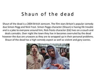 Shaun of the dead
Shaun of the dead is a 2004 British zomcom. The film stars Britain's popular comedy
duo Simon Pegg and Nick Frost. Simon Peggs character (Shaun) is having life trouble
and is a joke to everyone around him, Nick frosts character (Ed) lives on a couch and
  deals cannabis. Over night the town they live in becomes overruled by the dead
however the duo are unaware as they are to wrapped up in their personal problems.
  Shaun of the dead has a high comedy aspect as well as violent and gory scenes.
 