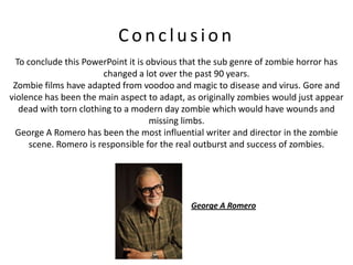 Conclusion
  To conclude this PowerPoint it is obvious that the sub genre of zombie horror has
                        changed a lot over the past 90 years.
 Zombie films have adapted from voodoo and magic to disease and virus. Gore and
violence has been the main aspect to adapt, as originally zombies would just appear
   dead with torn clothing to a modern day zombie which would have wounds and
                                     missing limbs.
  George A Romero has been the most influential writer and director in the zombie
      scene. Romero is responsible for the real outburst and success of zombies.




                                             George A Romero
 