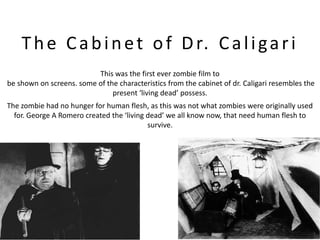 T h e C a b i n e t o f D r. C a l i g a r i
                          This was the first ever zombie film to
be shown on screens. some of the characteristics from the cabinet of dr. Caligari resembles the
                               present ‘living dead’ possess.
The zombie had no hunger for human flesh, as this was not what zombies were originally used
  for. George A Romero created the ‘living dead’ we all know now, that need human flesh to
                                           survive.
 