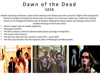 Dawn of the Dead
                                                 1978

Written by George A Romero, dawn of the dead was the follow up to the successful ‘Night of the living dead’.
  Romero managed to change the whole view of zombies, the movie was made more violent by showing
  scenes of he changed the whole view of zombies. Making the movie violent, by showing scenes of the
                                   zombies feasting on the human flesh.
• Shows a larger scale of zombie epidemics.
• Heavy gore content.
• The films contains a film of unknown dead species preying on living flesh.
• This causes mass hysteria.
• The film was shot over four months in late 1977 – early 1978.
• The films was filmed in the Pennsylvania cities of Pittsburgh and Monroeville.
 