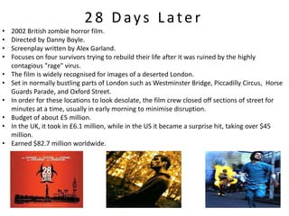 28 Days Later
•   2002 British zombie horror film.
•   Directed by Danny Boyle.
•   Screenplay written by Alex Garland.
•   Focuses on four survivors trying to rebuild their life after it was ruined by the highly
    contagious "rage" virus.
•   The film is widely recognised for images of a deserted London.
•   Set in normally bustling parts of London such as Westminster Bridge, Piccadilly Circus, Horse
    Guards Parade, and Oxford Street.
•   In order for these locations to look desolate, the film crew closed off sections of street for
    minutes at a time, usually in early morning to minimise disruption.
•   Budget of about £5 million.
•   In the UK, it took in £6.1 million, while in the US it became a surprise hit, taking over $45
    million.
•   Earned $82.7 million worldwide.
 