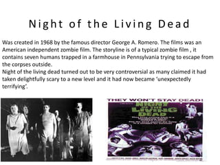 Night of the Living Dead
Was created in 1968 by the famous director George A. Romero. The films was an
American independent zombie film. The storyline is of a typical zombie film , it
contains seven humans trapped in a farmhouse in Pennsylvania trying to escape from
the corpses outside.
Night of the living dead turned out to be very controversial as many claimed it had
taken delightfully scary to a new level and it had now became ‘unexpectedly
terrifying’.
 