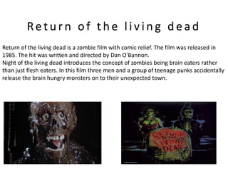 Return of the living dead
Return of the living dead is a zombie film with comic relief. The film was released in
1985. The hit was written and directed by Dan O'Bannon.
Night of the living dead introduces the concept of zombies being brain eaters rather
than just flesh eaters. In this film three men and a group of teenage punks accidentally
release the brain hungry monsters on to their unexpected town.
 