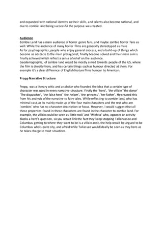 and expanded with national identity so their skills, and talents also become national, and
due to zombie land being successful the purpose was created.
Audience
Zombie Land has a main audience of horror genre fans, and maybe zombie horror fans as
well. While the audience of many horror films are generally stereotyped as male
As for psychographics, people who enjoy general success, and a build-up of things which
become as obstacle to the main protagonist, finally become solved and their main aimis
finally achieved which reflect a sense of relief on the audience.
Geodemographic, of zombie land would be mostly aimed towards people of the US, where
the film is directly from, and has certain things such as humour directed at them. For
example it’s a clear difference of English feature films humour to American.
Propp Narrative Structure
Propp, was a literary critic and a scholar who founded the idea that a certain type of
character was used in every narrative structure. Firstly the ‘hero’, ‘the villain’ ‘the donor’
‘The dispatcher’, ‘the false hero’ ‘the helper’, ‘the princess’, ‘her father’. He created this
from his analysis of the narrative to fairy tales. While reflecting to zombie land, who has
minimal cast, as its mainly made up of the four main characters and the rest who are
‘zombies’ who has no character description or focus. However, I would suggest that all
these properties found in these characters are found in the character to zombie land. For
example, the villain could be seen as ‘little rock’ and ‘Wichita’ who, opposes or activity
blocks a hero’s question, so you would link the fact they keep stopping Tallahassee and
Columbus getting to where they want to be is a villain antic. the help would be argued to be
Columbus who’s quite shy, and afraid while Tallassee would ideally be seen as they hero as
he takes charge in most situations.
 