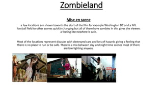 Zombieland
Mise en scene
a few locations are shown towards the start of the film for example Washington DC and a NFL
football field to other scenes quickly changing but all of them have zombies in this gives the viewers
a feeling like nowhere is safe.
Most of the locations represent disaster with destroyed cars and lots of hazards giving a feeling that
there is no place to run or be safe. There is a mix between day and night time scenes most of them
are low lighting anyway.
 