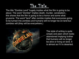 The Title
The title "Zombie Land" hugely implies what the film is going to be
about. The word "Zombie" implies death, murder, canabalism..
this shows that the film is going to be a horror and some what
grusome. The word "land" after zombie implies that everyones going
to be turned into zombies and humans will no longer be on land but
zombies will (they will be everywhere.)


                                        The style of writing is quite
                                        simple and plain which looks
                                        abandoned implying further
                                        that humans will no longer
                                        be alive or living on land. It
                                        is almost as if it is deserted.
 