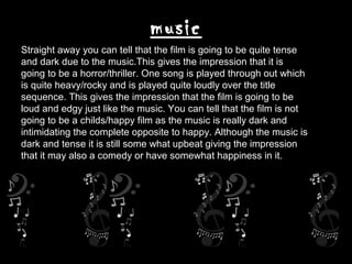music
Straight away you can tell that the film is going to be quite tense
and dark due to the music.This gives the impression that it is
going to be a horror/thriller. One song is played through out which
is quite heavy/rocky and is played quite loudly over the title
sequence. This gives the impression that the film is going to be
loud and edgy just like the music. You can tell that the film is not
going to be a childs/happy film as the music is really dark and
intimidating the complete opposite to happy. Although the music is
dark and tense it is still some what upbeat giving the impression
that it may also a comedy or have somewhat happiness in it.
 