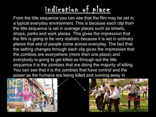 indication of place
From the title sequence you can see that the film may be set in
a typical everyday environment. This is because each clip from
the title sequence is set in average places such as streets,
shops, parks and work places. This gives the impression that
the film is going to be very realistic because it is set in ordinary
places that alot of people come across everyday. The fact that
the setting changes through each clip gives the impression that
the zombies are everywhere (more then one place) and
everybody is going to get killed as through out the title
sequence it is the zombies that are doing the majority of killing.
You can see that it is the zombies that have control and the
power as the humans are being killed and running away in
terror.
 