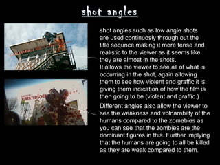 shot angles
   shot angles such as low angle shots
   are used continuosly through out the
   title sequnce making it more tense and
   realistic to the viewer as it seems like
   they are almost in the shots.
   It allows the viewer to see all of what is
   occurring in the shot, again allowing
   them to see how violent and graffic it is,
   giving them indication of how the film is
   then going to be (violent and graffic.)
   Different angles also allow the viewer to
   see the weakness and volnarabilty of the
   humans compared to the zomebies as
   you can see that the zombies are the
   dominant figures in this. Further implying
   that the humans are going to all be killed
   as they are weak compared to them.
 