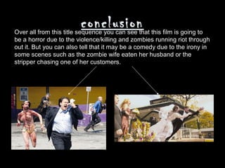 conclusion
Over all from this title sequence you can see that this film is going to
be a horror due to the violence/killing and zombies running riot through
out it. But you can also tell that it may be a comedy due to the irony in
some scenes such as the zombie wife eaten her husband or the
stripper chasing one of her customers.
 