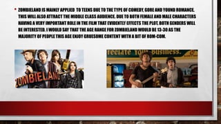 • ZOMBIELAND IS MAINLY APPLIED TO TEENS DUE TO THE TYPE OF COMEDY, GORE AND YOUND ROMANCE.
THIS WILL ALSO ATTRACT THE MIDDLE CLASS AUDIENCE. DUE TO BOTH FEMALE AND MALE CHARACTERS
HAVING A VERY IMPORTANT ROLE IN THE FILM THAT EVIDENTLY EFFECTS THE PLOT, BOTH GENDERS WILL
BE INTERESTED. I WOULD SAY THAT THE AGE RANGE FOR ZOMBIELAND WOULD BE 13-30 AS THE
MAJORITY OF PEOPLE THIS AGE ENJOY GRUESOME CONTENT WITH A BIT OF ROM-COM.
 