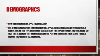 DEMOGRAPHCS
• HOW DO DEMOGRAPHICS APPLE TO ZOMBELAND?
• ONE OF THE DEMOGRAPHICS THAT THIS FLIM WILL APPEAL TO IS AN AGE RANGE OF YOUNG ADULTS. I
BELIEVE THIS AS THIS TYPE OF AUDIENCE GENERLLY ENJOY THIS TYPE OF COMEDY. YOU COULD ALSO SAY
THAT THIS IS BECAUSE THEY ARE INTERESTED IN THE PLOT AND CANT BRING THEM SELVES TO WALK
AWAY AS THEY WANT TO SEE THE ENDING.
 
