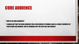 CORE AUDIENCE
• WHO IS HE CORE AUDIENCE?
• I WOULD SAY THAT THE CORE AUDIENCE FOR A FILM SIMILAR TO ZOMBIE LAND IS A TARGET AUDIENCE OF
PEOPLE WHO LIKE HORROR. THIS IS PROBABLY NOT THE FILM THEY ARE USUALLY
 