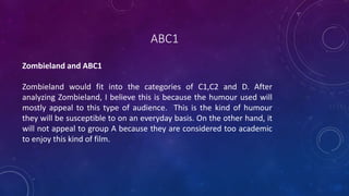 ABC1
Zombieland and ABC1
Zombieland would fit into the categories of C1,C2 and D. After
analyzing Zombieland, I believe this is because the humour used will
mostly appeal to this type of audience. This is the kind of humour
they will be susceptible to on an everyday basis. On the other hand, it
will not appeal to group A because they are considered too academic
to enjoy this kind of film.
 