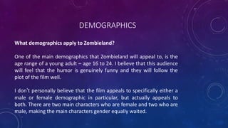 DEMOGRAPHICS
What demographics apply to Zombieland?
One of the main demographics that Zombieland will appeal to, is the
age range of a young adult – age 16 to 24. I believe that this audience
will feel that the humor is genuinely funny and they will follow the
plot of the film well.
I don’t personally believe that the film appeals to specifically either a
male or female demographic in particular, but actually appeals to
both. There are two main characters who are female and two who are
male, making the main characters gender equally waited.
 