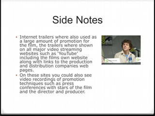 Side Notes
• Internet trailers where also used as
  a large amount of promotion for
  the film, the trailers where shown
  on all major video streaming
  websites such as ‘YouTube’
  including the films own website
  along with links to the production
  and distribution companies web
  pages.
• On these sites you could also see
  video recordings of promotion
  techniques such as press
  conferences with stars of the film
  and the director and producer.
 