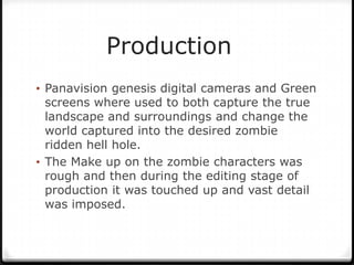 Production
• Panavision genesis digital cameras and Green
  screens where used to both capture the true
  landscape and surroundings and change the
  world captured into the desired zombie
  ridden hell hole.
• The Make up on the zombie characters was
  rough and then during the editing stage of
  production it was touched up and vast detail
  was imposed.
 