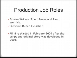 Production Job Roles
• Screen Writers: Rhett Reese and Paul
  Wernick.
• Director: Ruben Fleischer


• Filming started in February 2009 after the
 script and original story was developed in
 2005.
 