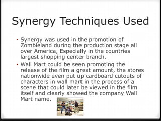 Synergy Techniques Used
• Synergy was used in the promotion of
  Zombieland during the production stage all
  over America, Especially in the countries
  largest shopping center branch.
• Wall Mart could be seen promoting the
  release of the film a great amount, the stores
  nationwide even put up cardboard cutouts of
  characters in wall mart in the process of a
  scene that could later be viewed in the film
  itself and clearly showed the company Wall
  Mart name.
 