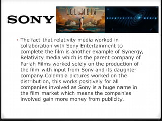 • The fact that relativity media worked in
 collaboration with Sony Entertainment to
 complete the film is another example of Synergy,
 Relativity media which is the parent company of
 Pariah Films worked solely on the production of
 the film with input from Sony and its daughter
 company Colombia pictures worked on the
 distribution, this works positively for all
 companies involved as Sony is a huge name in
 the film market which means the companies
 involved gain more money from publicity.
 