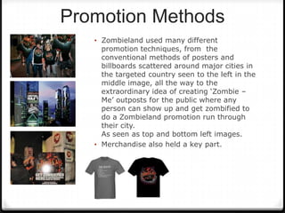 Promotion Methods
   • Zombieland used many different
     promotion techniques, from the
     conventional methods of posters and
     billboards scattered around major cities in
     the targeted country seen to the left in the
     middle image, all the way to the
     extraordinary idea of creating ‘Zombie –
     Me’ outposts for the public where any
     person can show up and get zombified to
     do a Zombieland promotion run through
     their city.
     As seen as top and bottom left images.
   • Merchandise also held a key part.
 