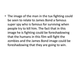 • The image of the man in the tux fighting could
be seen to relate to James Bond a famous
super spy who is famous for surviving when
people try to kill him. The fact that in this
image he is fighting could be foreshadowing
that the humans in this film will fight the
zombies and the James Bond image could be
foreshadowing that they are going to win.

 