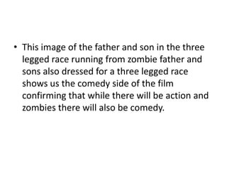 • This image of the father and son in the three
legged race running from zombie father and
sons also dressed for a three legged race
shows us the comedy side of the film
confirming that while there will be action and
zombies there will also be comedy.

 