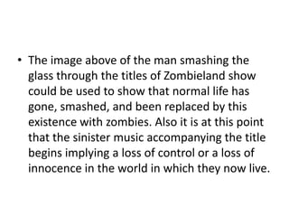 • The image above of the man smashing the
glass through the titles of Zombieland show
could be used to show that normal life has
gone, smashed, and been replaced by this
existence with zombies. Also it is at this point
that the sinister music accompanying the title
begins implying a loss of control or a loss of
innocence in the world in which they now live.

 