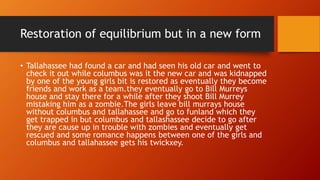 Restoration of equilibrium but in a new form
• Tallahassee had found a car and had seen his old car and went to
check it out while columbus was it the new car and was kidnapped
by one of the young girls bit is restored as eventually they become
friends and work as a team.they eventually go to Bill Murreys
house and stay there for a while after they shoot Bill Murrey
mistaking him as a zombie.The girls leave bill murrays house
without columbus and tallahassee and go to funland which they
get trapped in but columbus and tallashassee decide to go after
they are cause up in trouble with zombies and eventually get
rescued and some romance happens between one of the girls and
columbus and tallahassee gets his twickxey.
 