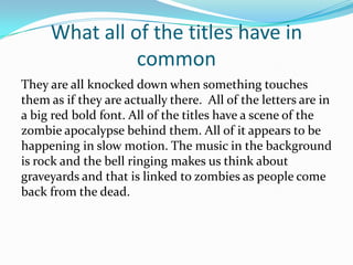 What all of the titles have in
common
They are all knocked down when something touches
them as if they are actually there. All of the letters are in
a big red bold font. All of the titles have a scene of the
zombie apocalypse behind them. All of it appears to be
happening in slow motion. The music in the background
is rock and the bell ringing makes us think about
graveyards and that is linked to zombies as people come
back from the dead.

 