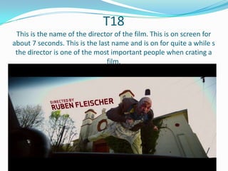 T18
This is the name of the director of the film. This is on screen for
about 7 seconds. This is the last name and is on for quite a while s
the director is one of the most important people when crating a
film.

 
