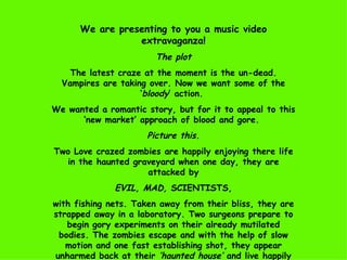 We are presenting to you a music video extravaganza! The plot The latest craze at the moment is the un-dead. Vampires are taking over. Now we want some of the ‘ bloody ’ action.  We wanted a romantic story, but for it to appeal to this ‘new market’ approach of blood and gore.  Picture this. Two Love crazed zombies are happily enjoying there life in the haunted graveyard when one day, they are attacked by EVIL, MAD,  SCIENTISTS,  with fishing nets. Taken away from their bliss, they are strapped away in a laboratory. Two surgeons prepare to begin gory experiments on their already mutilated bodies. The zombies escape and with the help of slow motion and one fast establishing shot, they appear unharmed back at their  ‘haunted house’  and live happily ever after. 