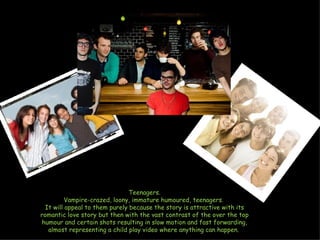 Teenagers. Vampire-crazed, loony, immature humoured, teenagers.  It will appeal to them purely because the story is attractive with its romantic love story but then with the vast contrast of the over the top humour and certain shots resulting in slow motion and fast forwarding, almost representing a child play video where anything can happen.  