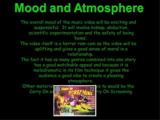 The overall mood of the music video will be exciting and suspenseful.  It will involve kidnap, abduction, scientific experimentation and the safety of being ‘home’.  The video itself is a horror rom-com so the video will be uplifting and gives a good sense of moral in a relationship.  The fact it has so many genres combined into one story has a good watchable appeal and because it is melodramatic in its film technique it gives the audience a good vibe to create a pleasing atmosphere.  Other material we could compare this to would be the Carry On sagas most notably Carry On Screaming. 