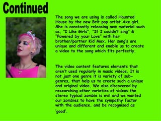 Continued The song we are using is called Haunted House by the new Brit pop artist Axe girl. She is constantly releasing new material such as, “I Like Girls”, “If I couldn’t sing” & “Powered by your Love” with her brother/partner Kid Max. Her song’s are unique and different and enable us to create a video to the song which fits perfectly.  The video content features elements that aren’t used regularly in music videos. It is not just one genre it is variety of sub-genres, that help us to create such a unique and original video. We also discovered by researching other varieties of videos the stereo typical zombie is evil and we wanted our zombies to have the sympathy factor with the audience, and be recognised as ‘good’.   