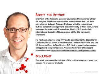 About the Author:
Eric Pesik is the Associate General Counsel and Compliance Officer for Seagate Singapore International Headquarters Pte Ltd. He is
also a former Adjunct Assistant Professor with the University at Buffalo School of Management, State University of New York,
where he taught International Business Law, Politics, & Ethics in their international Executive MBA program at the SIM campus in
Singapore.
He has been a lawyer since 1997 and is admitted to the State Bar in California, the US Court of International Trade in New York,
and the US Supreme Court in Washington, DC. He is a sought-after speaker on legal and compliance issues. You can find many of
his recent presentations on http://www.slideshare.net/ericpesik/presentations/
Disclaimer:
This work represents the opinions of the author alone, and is not the opinion his employer or clients.
 