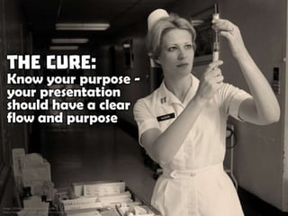 The Cure: Know your purpose - your presentation should have a clear flow and purpose
 